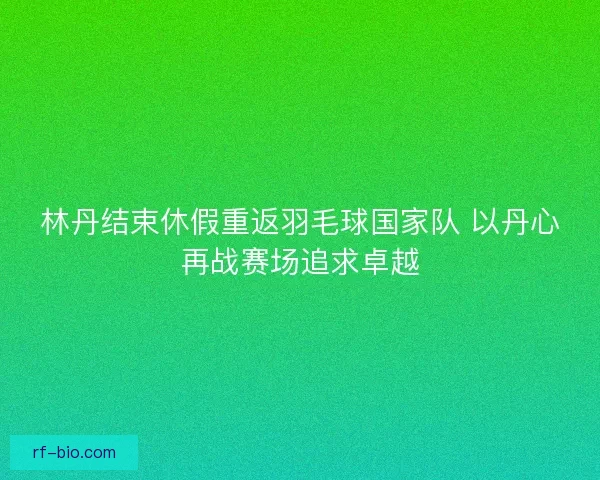 林丹结束休假重返羽毛球国家队 以丹心再战赛场追求卓越