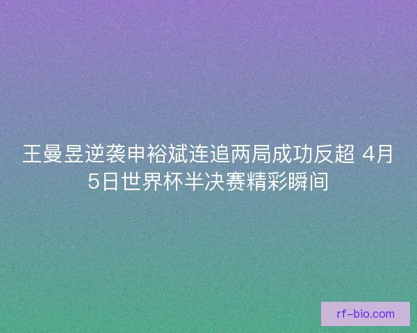 王曼昱逆袭申裕斌连追两局成功反超 4月5日世界杯半决赛精彩瞬间