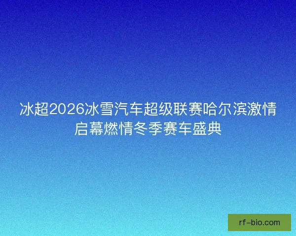 冰超2026冰雪汽车超级联赛哈尔滨激情启幕燃情冬季赛车盛典