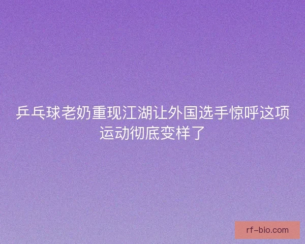 乒乓球老奶重现江湖让外国选手惊呼这项运动彻底变样了