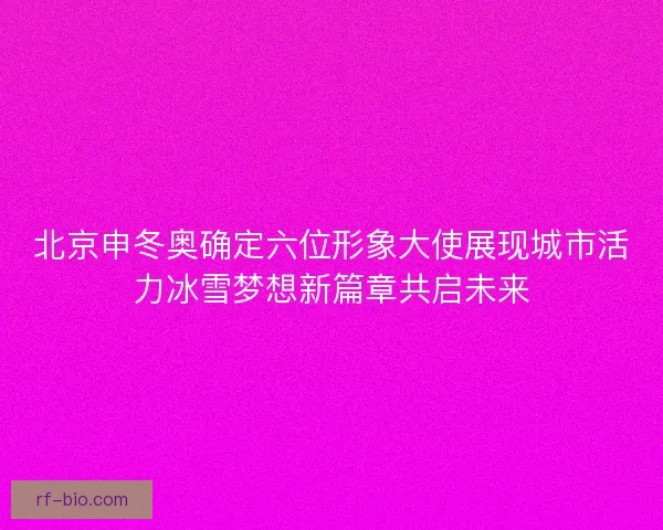 北京申冬奥确定六位形象大使展现城市活力冰雪梦想新篇章共启未来